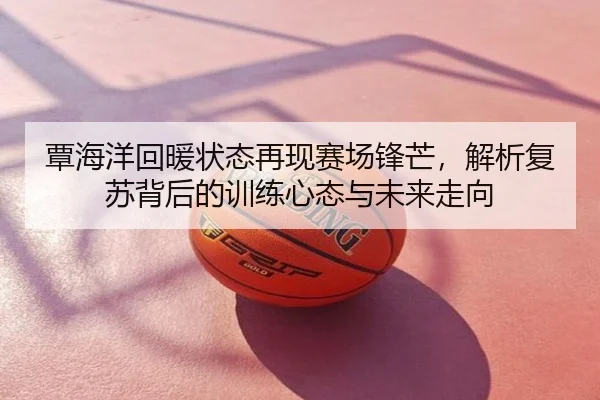 覃海洋回暖状态再现赛场锋芒，解析复苏背后的训练心态与未来走向