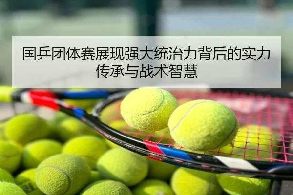 国乒团体赛展现强大统治力背后的实力传承与战术智慧