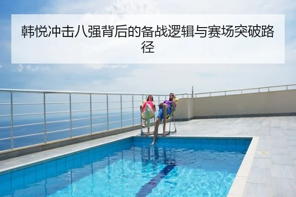 韩悦冲击八强背后的备战逻辑与赛场突破路径