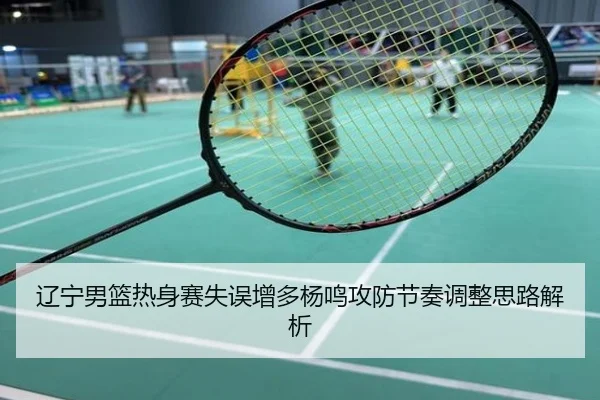 辽宁男篮热身赛失误增多杨鸣攻防节奏调整思路解析