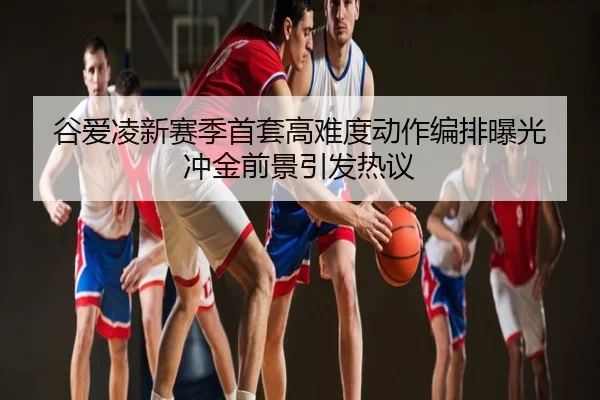 谷爱凌新赛季首套高难度动作编排曝光 冲金前景引发热议