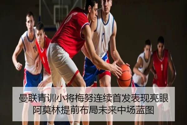 曼联青训小将梅努连续首发表现亮眼 阿莫林提前布局未来中场蓝图