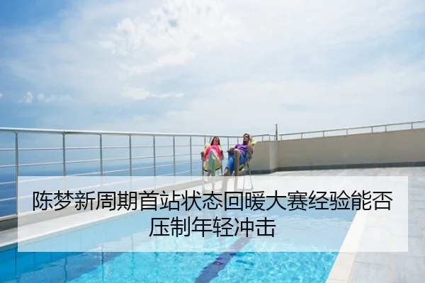 陈梦新周期首站状态回暖大赛经验能否压制年轻冲击