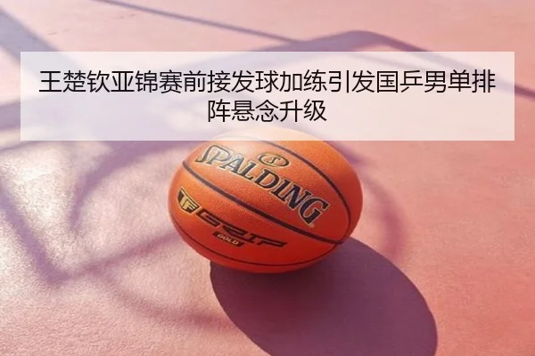 王楚钦亚锦赛前接发球加练引发国乒男单排阵悬念升级