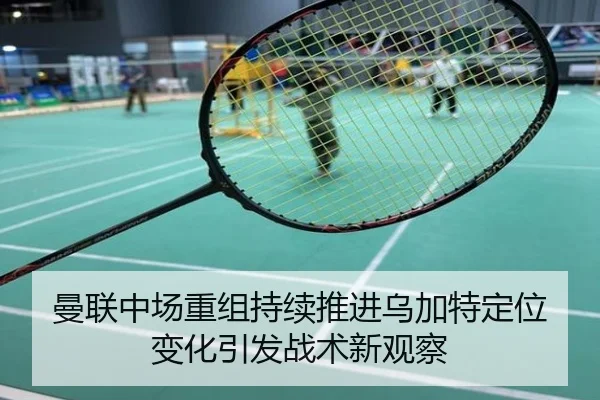 曼联中场重组持续推进乌加特定位变化引发战术新观察